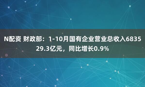 N配资 财政部：1-10月国有企业营业总收入683529.3亿元，同比增长0.9%