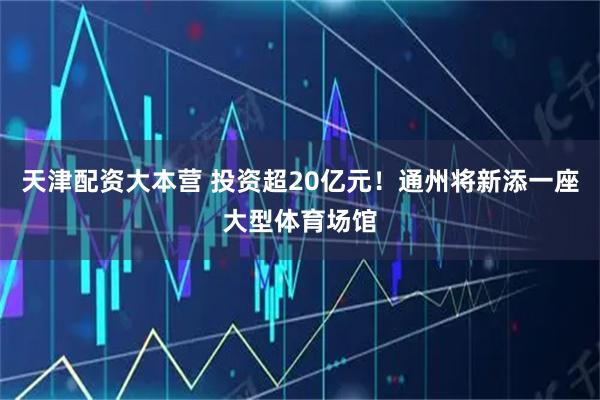 天津配资大本营 投资超20亿元！通州将新添一座大型体育场馆