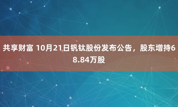 共享财富 10月21日钒钛股份发布公告，股东增持68.84万股