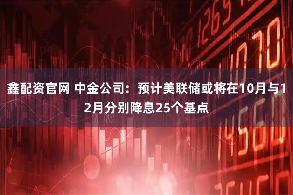 鑫配资官网 中金公司：预计美联储或将在10月与12月分别降息25个基点