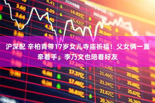 沪深配 辛柏青带17岁女儿寺庙祈福！父女俩一直牵着手，李乃文也陪着好友