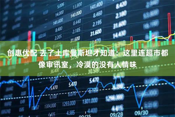 创惠优配 去了土库曼斯坦才知道：这里连超市都像审讯室，冷漠的没有人情味