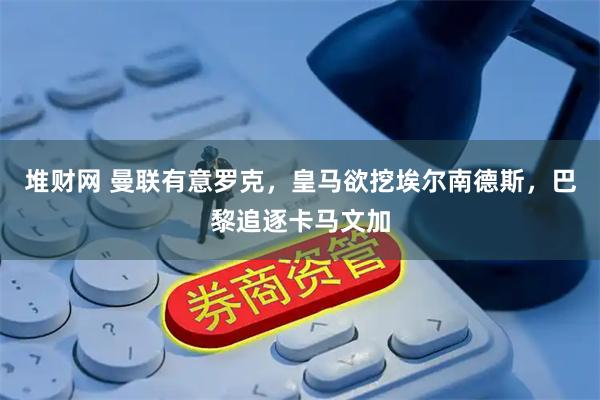 堆财网 曼联有意罗克，皇马欲挖埃尔南德斯，巴黎追逐卡马文加