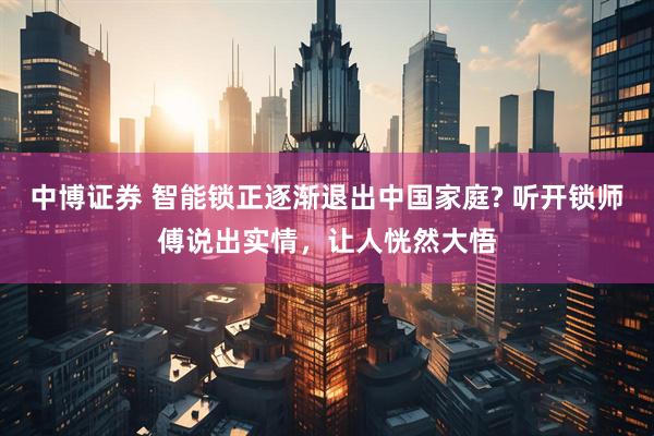 中博证券 智能锁正逐渐退出中国家庭? 听开锁师傅说出实情，让人恍然大悟