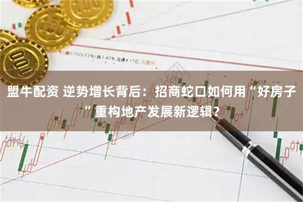 盟牛配资 逆势增长背后：招商蛇口如何用“好房子”重构地产发展新逻辑？