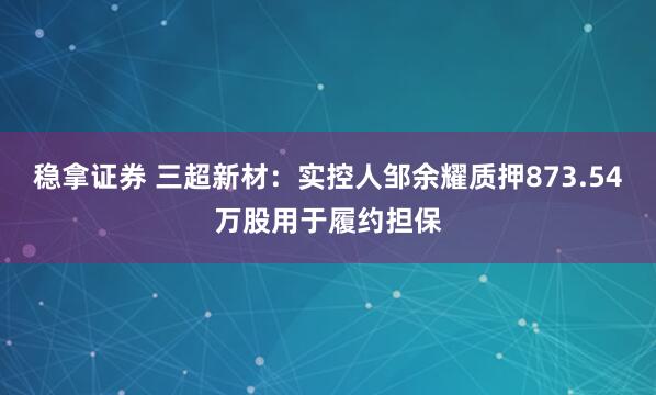 稳拿证券 三超新材：实控人邹余耀质押873.54万股用于履约担保
