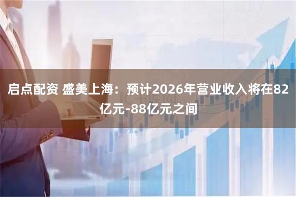 启点配资 盛美上海：预计2026年营业收入将在82亿元-88亿元之间