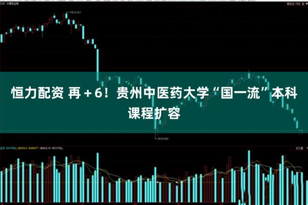 恒力配资 再＋6！贵州中医药大学“国一流”本科课程扩容