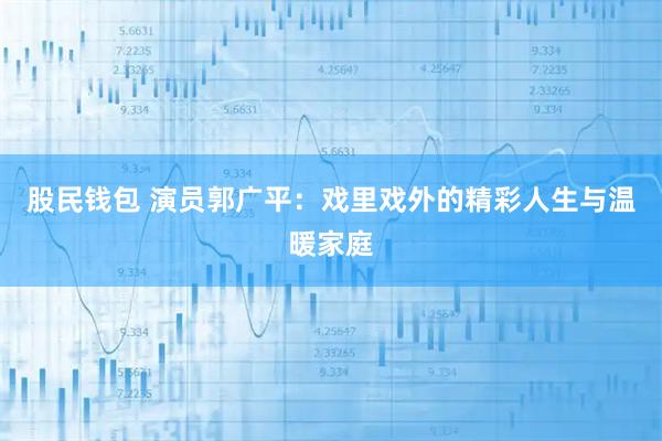 股民钱包 演员郭广平：戏里戏外的精彩人生与温暖家庭