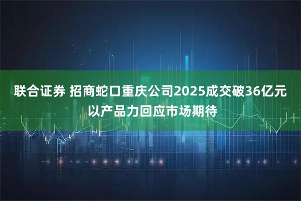 联合证券 招商蛇口重庆公司2025成交破36亿元 以产品力回应市场期待