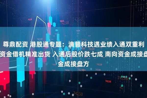 尊鼎配资 港股通专题：滴普科技遇业绩入通双重利好 资金借机精准出货 入通后股价跌七成 南向资金成接盘方