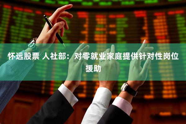 怀远股票 人社部：对零就业家庭提供针对性岗位援助