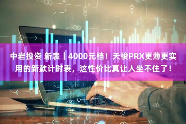 中岩投资 新表｜4000元档！天梭PRX更薄更实用的新款计时表，这性价比真让人坐不住了！
